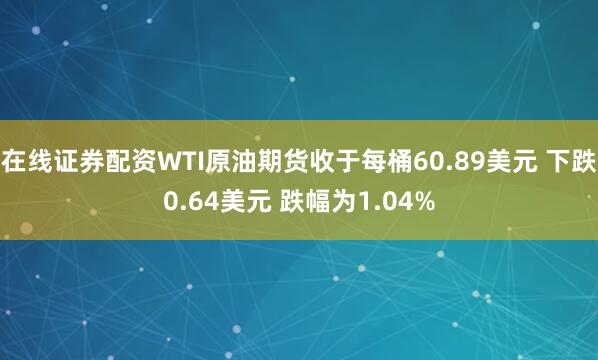 在线证券配资WTI原油期货收于每桶60.89美元 下跌0.64美元 跌幅为1.04%