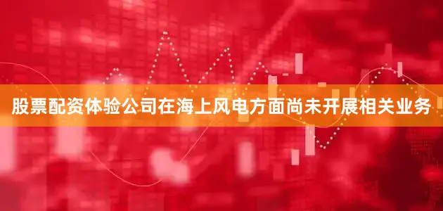 股票配资体验公司在海上风电方面尚未开展相关业务