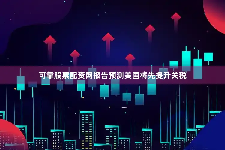 可靠股票配资网报告预测美国将先提升关税