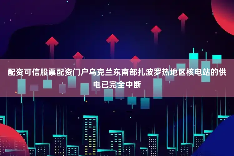 配资可信股票配资门户乌克兰东南部扎波罗热地区核电站的供电已完全中断