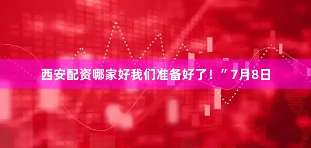 西安配资哪家好我们准备好了!”7月8日