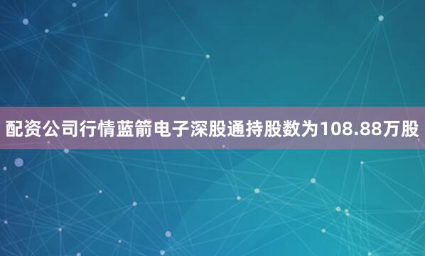 配资公司行情蓝箭电子深股通持股数为108.88万股
