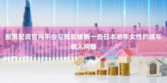 股票配资官网平台它既能缓解一些日本老年女性的晚年收入问题