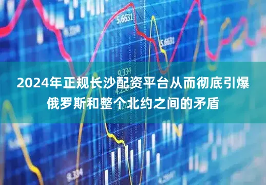 2024年正规长沙配资平台从而彻底引爆俄罗斯和整个北约之间的矛盾