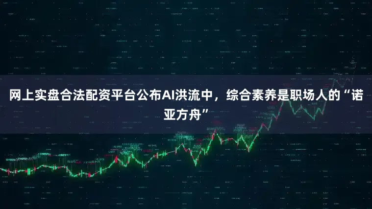 网上实盘合法配资平台公布AI洪流中，综合素养是职场人的“诺亚方舟”