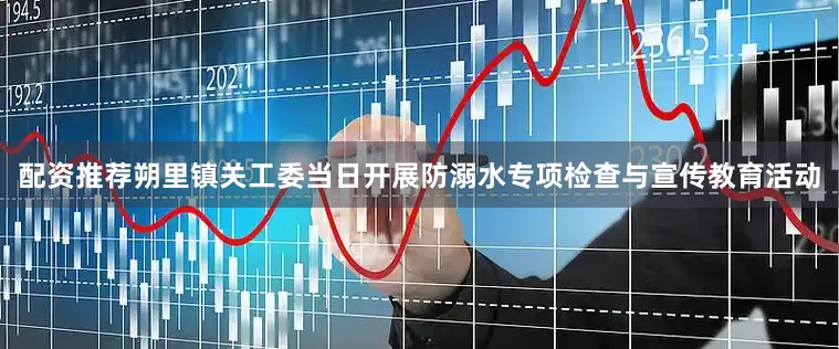 配资推荐朔里镇关工委当日开展防溺水专项检查与宣传教育活动