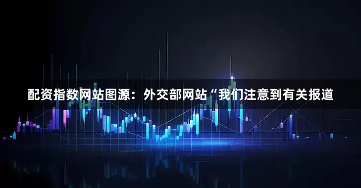 配资指数网站图源：外交部网站“我们注意到有关报道