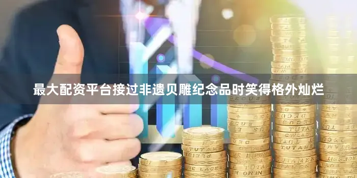 最大配资平台接过非遗贝雕纪念品时笑得格外灿烂