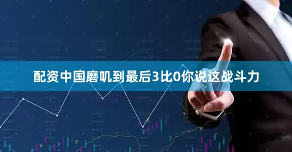 配资中国磨叽到最后3比0你说这战斗力