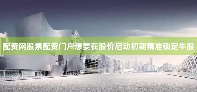 配资网股票配资门户想要在股价启动初期精准锁定牛股