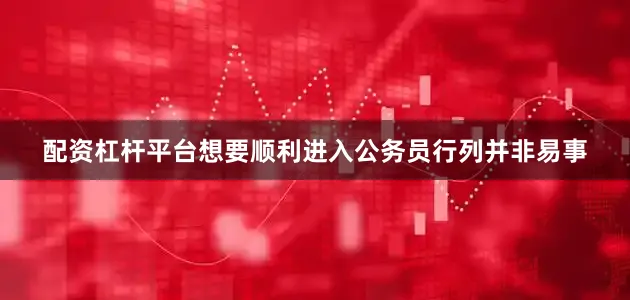 配资杠杆平台想要顺利进入公务员行列并非易事