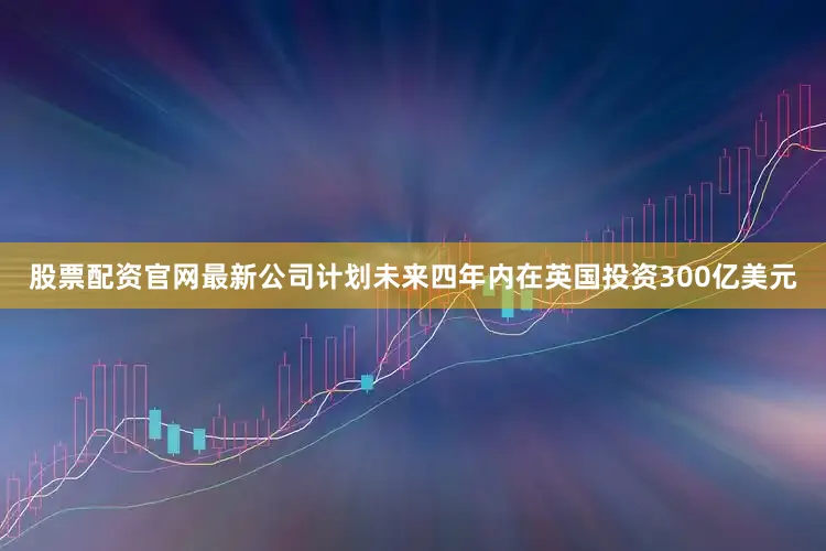 股票配资官网最新公司计划未来四年内在英国投资300亿美元